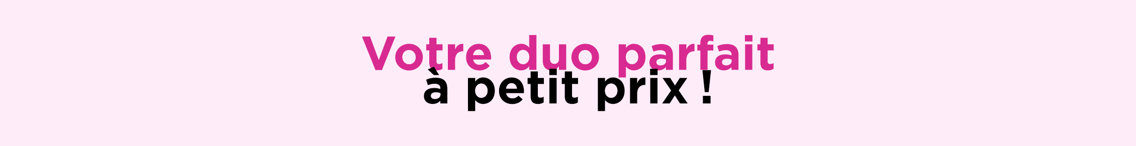 Vos duos préférés, maintenant à petit prix!*