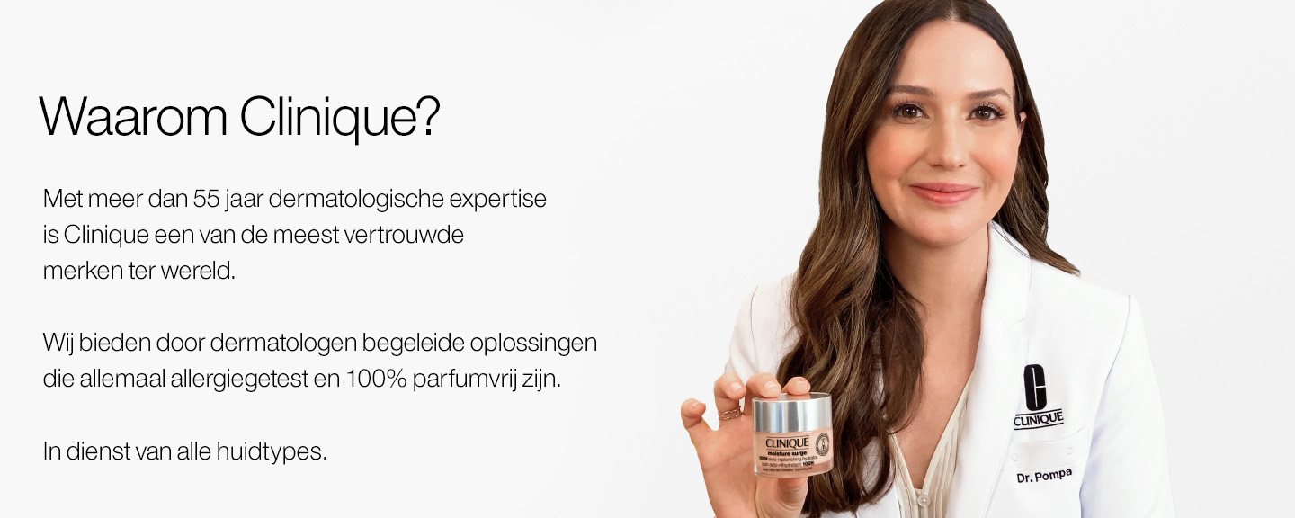 Waarom Clinique? Met meer dan 55 jaar dermatologische expertise is Clinique een van de meest vertrouwde merken ter wereld. Wij bieden door dermatologen begeleide oplossingen die allemaal allergiegetest en 100% parfumvrij zijn. In dienst van alle huidtypes.